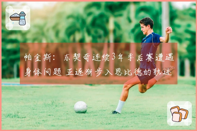 帕金斯：东契奇连续3年季后赛遭遇身体问题 正逐渐步入恩比德的轨迹