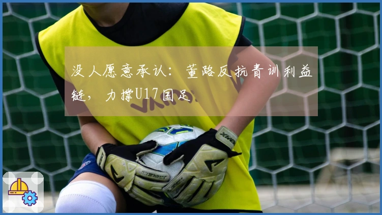没人愿意承认：董路反抗青训利益链，力撑U17国足
