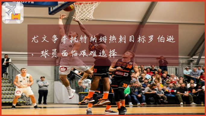 尤文争夺托特纳姆热刺目标罗伯逊，球员面临艰难选择