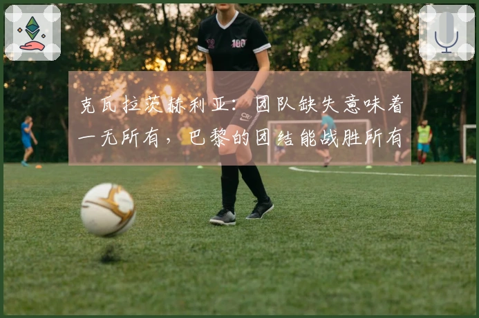 克瓦拉茨赫利亚：团队缺失意味着一无所有，巴黎的团结能战胜所有敌手