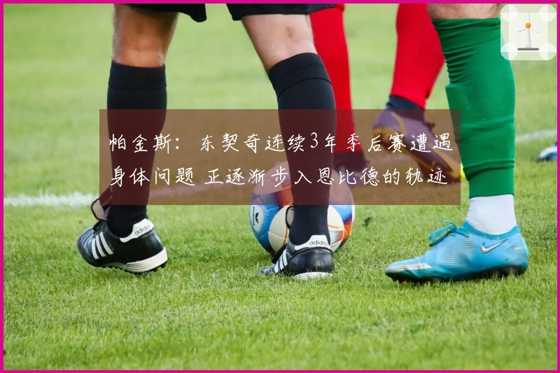 帕金斯：东契奇连续3年季后赛遭遇身体问题 正逐渐步入恩比德的轨迹